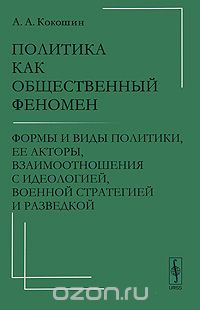 Скачать книгу "Политика как общественный феномен. Формы и виды политики, ее акторы, взаимоотношения с идеологией, военной стратегией и разведкой, А. А. Кокошин"